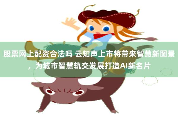 股票网上配资合法吗 云知声上市将带来智慧新图景，为城市智慧轨交发展打造AI新名片