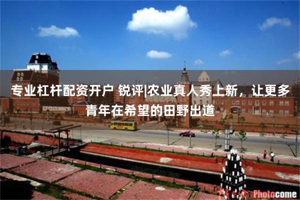 专业杠杆配资开户 锐评|农业真人秀上新，让更多青年在希望的田野出道