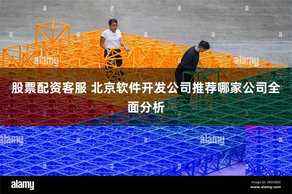 股票配资客服 北京软件开发公司推荐哪家公司全面分析