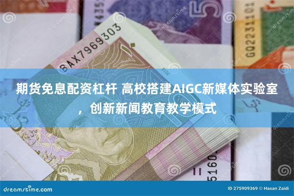 期货免息配资杠杆 高校搭建AIGC新媒体实验室，创新新闻教育教学模式