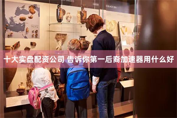 十大实盘配资公司 告诉你第一后裔加速器用什么好