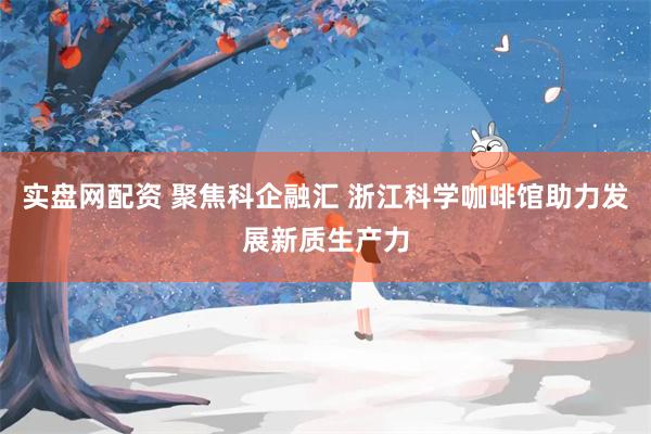 实盘网配资 聚焦科企融汇 浙江科学咖啡馆助力发展新质生产力