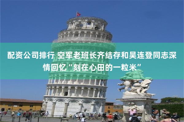 配资公司排行 空军老班长齐结存和吴连登同志深情回忆“刻在心田的一粒米”