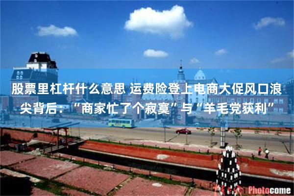 股票里杠杆什么意思 运费险登上电商大促风口浪尖背后：“商家忙了个寂寞”与“羊毛党获利”