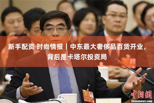 新手配资 时尚情报｜中东最大奢侈品百货开业，背后是卡塔尔投资局