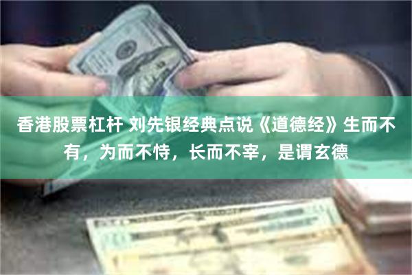 香港股票杠杆 刘先银经典点说《道德经》生而不有，为而不恃，长而不宰，是谓玄德