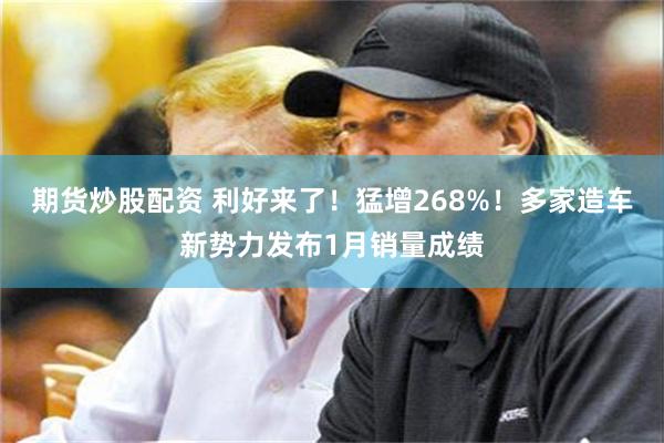 期货炒股配资 利好来了！猛增268%！多家造车新势力发布1月销量成绩