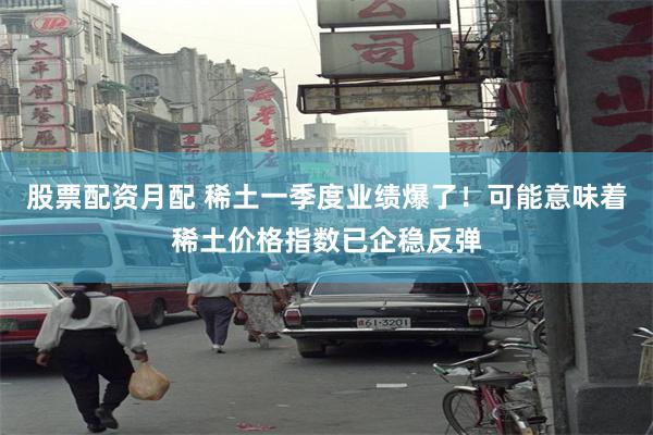 股票配资月配 稀土一季度业绩爆了！可能意味着稀土价格指数已企稳反弹