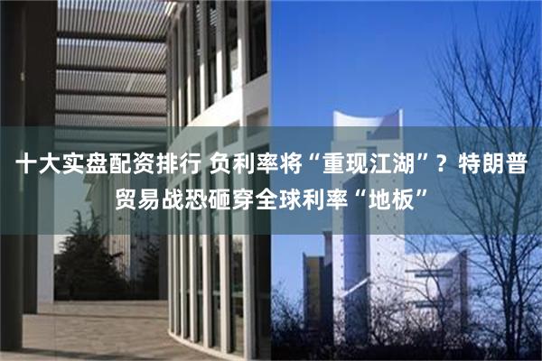 十大实盘配资排行 负利率将“重现江湖”？特朗普贸易战恐砸穿全球利率“地板”