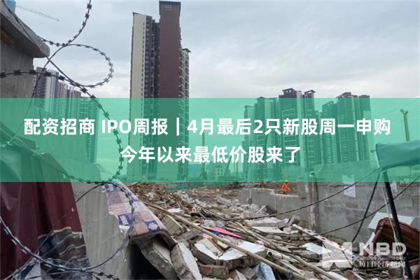 配资招商 IPO周报｜4月最后2只新股周一申购 今年以来最低价股来了