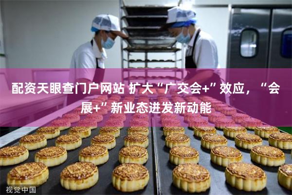 配资天眼查门户网站 扩大“广交会+”效应，“会展+”新业态迸发新动能