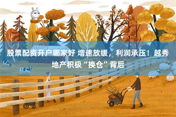 股票配资开户哪家好 增速放缓，利润承压！越秀地产积极“换仓”背后