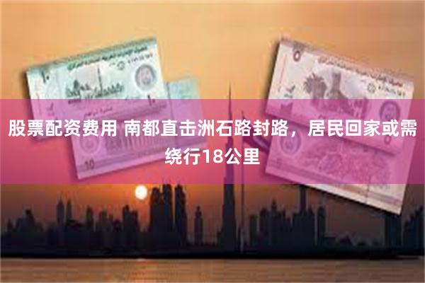 股票配资费用 南都直击洲石路封路，居民回家或需绕行18公里