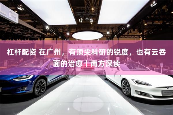 杠杆配资 在广州，有顶尖科研的锐度，也有云吞面的治愈｜南方深读