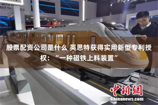 股票配资公司是什么 英思特获得实用新型专利授权：“一种磁铁上料装置”