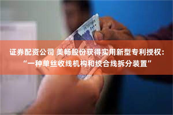 证券配资公司 美畅股份获得实用新型专利授权：“一种单丝收线机构和绞合线拆分装置”