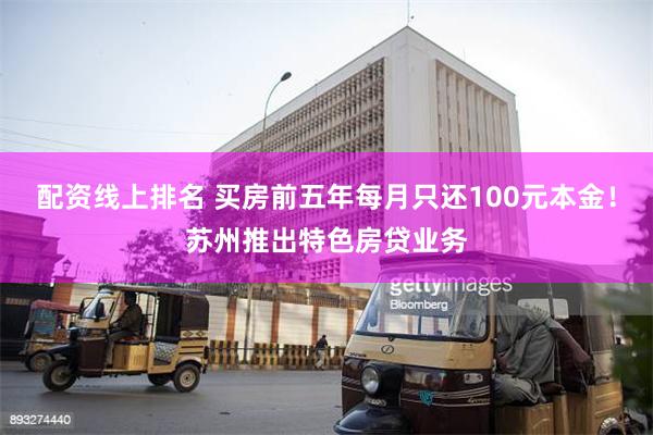 配资线上排名 买房前五年每月只还100元本金！苏州推出特色房贷业务