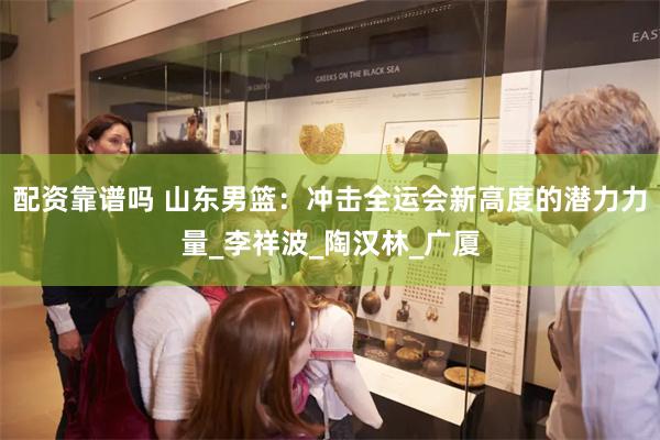 配资靠谱吗 山东男篮：冲击全运会新高度的潜力力量_李祥波_陶汉林_广厦