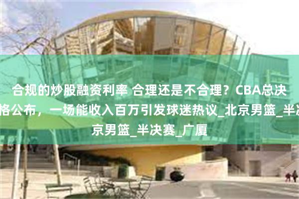 合规的炒股融资利率 合理还是不合理？CBA总决赛门票价格公布，一场能收入百万引发球迷热议_北京男篮_半决赛_广厦