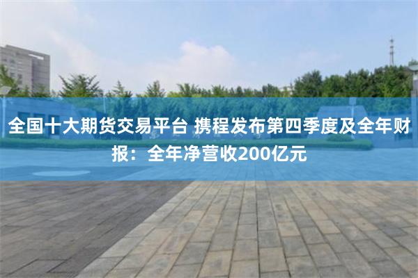 全国十大期货交易平台 携程发布第四季度及全年财报：全年净营收200亿元