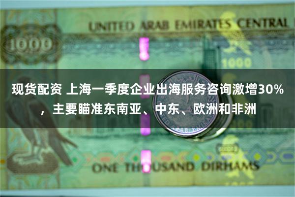 现货配资 上海一季度企业出海服务咨询激增30%，主要瞄准东南亚、中东、欧洲和非洲