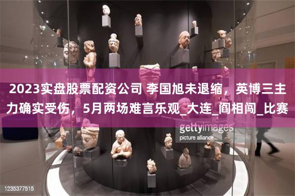 2023实盘股票配资公司 李国旭未退缩，英博三主力确实受伤，5月两场难言乐观_大连_阎相闯_比赛