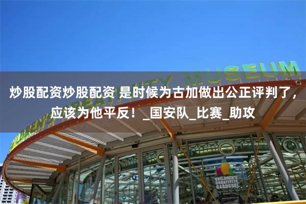 炒股配资炒股配资 是时候为古加做出公正评判了，应该为他平反！_国安队_比赛_助攻