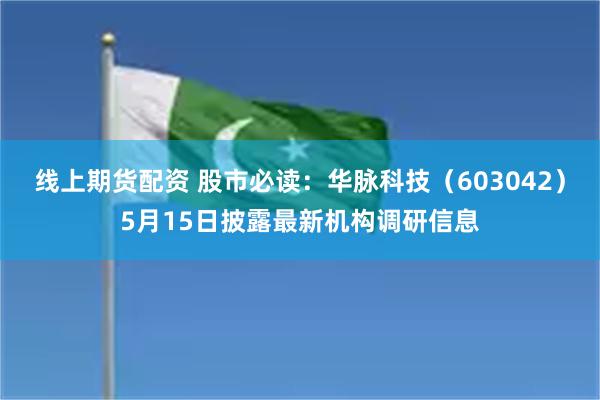 线上期货配资 股市必读：华脉科技（603042）5月15日披露最新机构调研信息