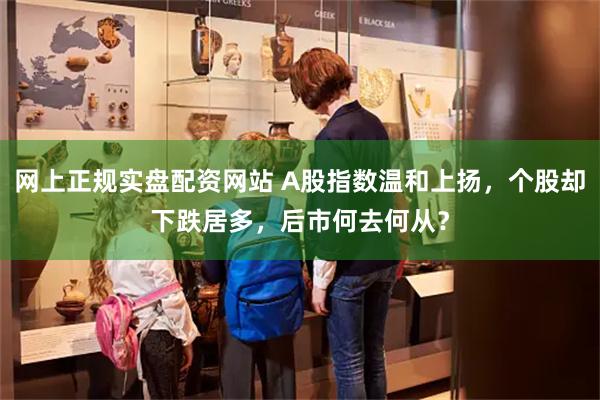 网上正规实盘配资网站 A股指数温和上扬，个股却下跌居多，后市何去何从？