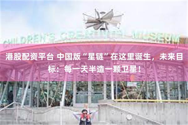港股配资平台 中国版“星链”在这里诞生，未来目标：每一天半造一颗卫星！