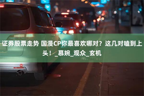 证券股票走势 国漫CP你最喜欢哪对？这几对嗑到上头！_慕婉_观众_玄机