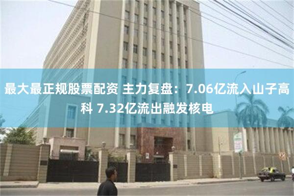 最大最正规股票配资 主力复盘：7.06亿流入山子高科 7.32亿流出融发核电