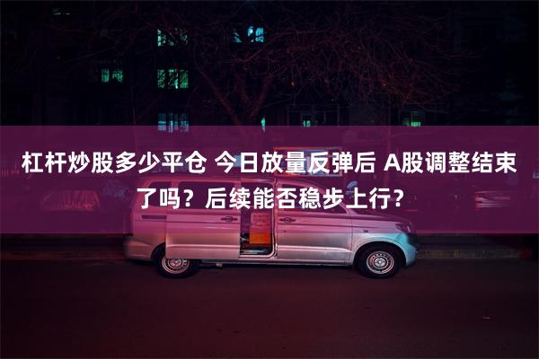 杠杆炒股多少平仓 今日放量反弹后 A股调整结束了吗？后续能否稳步上行？