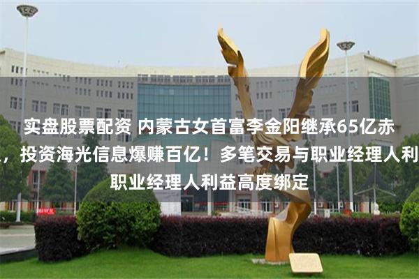 实盘股票配资 内蒙古女首富李金阳继承65亿赤峰黄金股权，投资海光信息爆赚百亿！多笔交易与职业经理人利益高度绑定