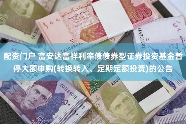 配资门户 富安达富祥利率债债券型证券投资基金暂停大额申购(转换转入、定期定额投资)的公告