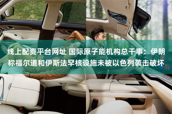 线上配资平台网址 国际原子能机构总干事：伊朗称福尔道和伊斯法罕核设施未被以色列袭击破坏