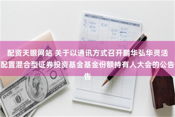 配资天眼网站 关于以通讯方式召开鹏华弘华灵活配置混合型证券投资基金基金份额持有人大会的公告