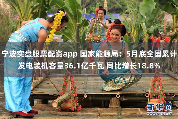 宁波实盘股票配资app 国家能源局：5月底全国累计发电装机容量36.1亿千瓦 同比增长18.8%