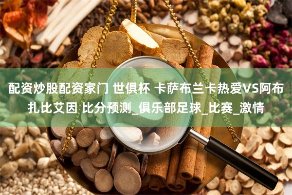 配资炒股配资家门 世俱杯 卡萨布兰卡热爱VS阿布扎比艾因 比分预测_俱乐部足球_比赛_激情