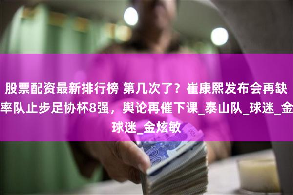 股票配资最新排行榜 第几次了？崔康熙发布会再缺席，率队止步足协杯8强，舆论再催下课_泰山队_球迷_金炫敏