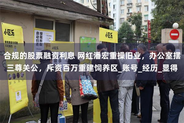 合规的股票融资利息 网红潘宏重操旧业，办公室摆三尊关公，斥资百万重建饲养区_账号_经历_显得