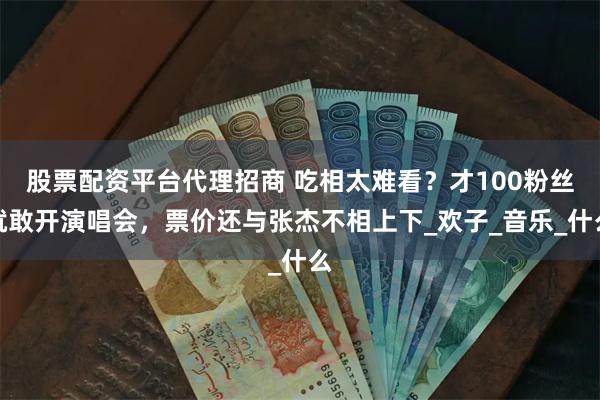 股票配资平台代理招商 吃相太难看？才100粉丝就敢开演唱会，票价还与张杰不相上下_欢子_音乐_什么