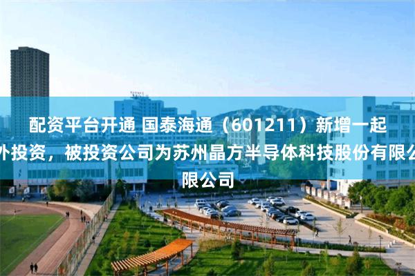 配资平台开通 国泰海通（601211）新增一起对外投资，被投资公司为苏州晶方半导体科技股份有限公司