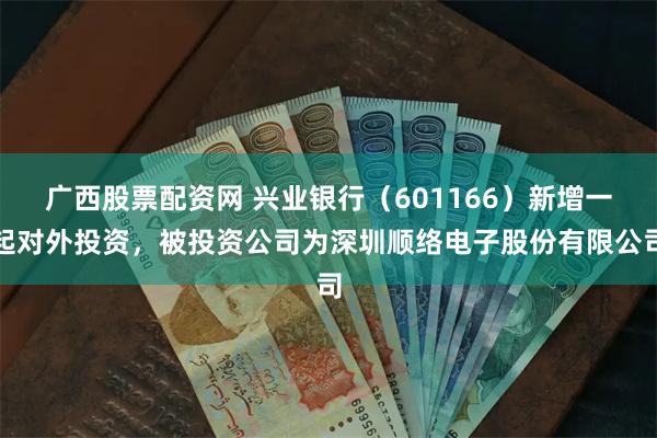 广西股票配资网 兴业银行（601166）新增一起对外投资，被投资公司为深圳顺络电子股份有限公司