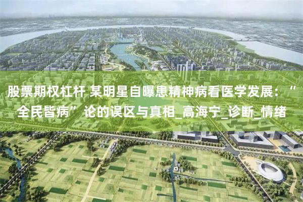 股票期权杠杆 某明星自曝患精神病看医学发展：“全民皆病” 论的误区与真相_高海宁_诊断_情绪