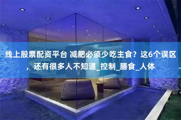 线上股票配资平台 减肥必须少吃主食？这6个误区，还有很多人不知道_控制_膳食_人体