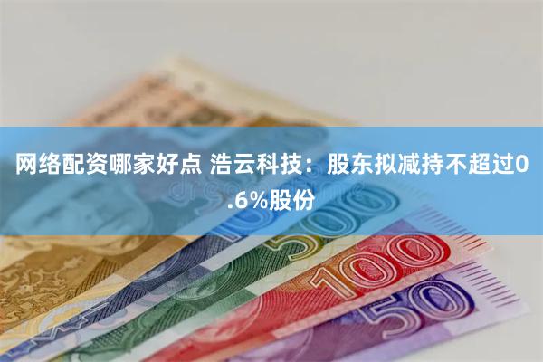 网络配资哪家好点 浩云科技：股东拟减持不超过0.6%股份