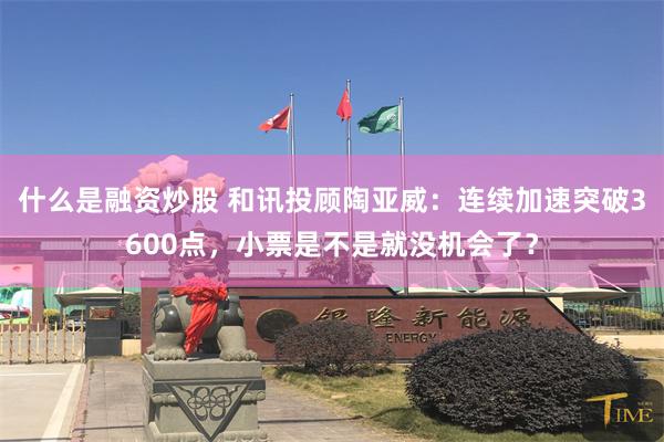 什么是融资炒股 和讯投顾陶亚威：连续加速突破3600点，小票是不是就没机会了？