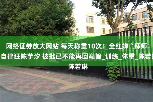 网络证劵放大网站 每天称重10次！全红婵“拜师”自律狂陈芋汐 被批已不能再回巅峰_训练_体重_陈若琳
