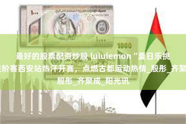 最好的股票配资炒股 lululemon“夏日乐挑战”区域进阶赛西安站热汗开赛，点燃古都运动热情_殷彤_齐聚成_阳光讯